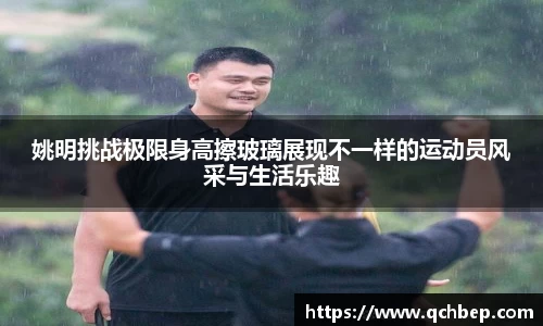 姚明挑战极限身高擦玻璃展现不一样的运动员风采与生活乐趣